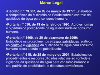 Decreto n.º 79.367, de 09 de março de 1977:  Estabelece a competência do Ministério da Saúde sobre o controle da qualidade de água para consumo humano. Portaria nº 036, de 19 de janeiro de 1990:  Aprova normas e o padrão de potabilidade da água destinada ao consumo humano.  Portaria n.º 1469, de 29 de dezembro de 2000:  Estabelece os procedimentos e  responsabilidades  relativos ao  controle  e  vigilância  da qualidade da água para consumo humano e seu padrão de potabilidade. Portaria n.º 518, de 25 de março de 2004:  Estabelece os procedimentos e responsabilidades relativos ao controle e vigilância da qualidade da água para consumo humano e seu padrão de potabilidade, e dá outras providências. Marco Legal 
