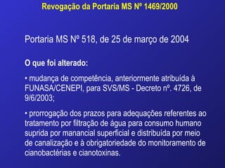 Revogação da Portaria MS Nº 1469/2000 Portaria MS Nº 518, de 25 de março de 2004 O que foi alterado:   mudança de competência, anteriormente atribuída à FUNASA/CENEPI, para SVS/MS - Decreto nº. 4726, de 9/6/2003; prorrogação dos prazos para adequações referentes ao tratamento por filtração de água para consumo humano suprida por manancial superficial e distribuída por meio de canalização e à obrigatoriedade do monitoramento de cianobactérias e cianotoxinas. 
