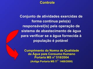 Controle Conjunto de atividades exercidas de forma contínua pelo(s) responsável(is) pela operação de sistema de abastecimento de água para verificar se a água fornecida à população é potável   Cumprimento da Norma de Qualidade da Água para Consumo Humano Portaria MS n° 518/2004 (Antiga Portaria MS  n°   1469/2000) 