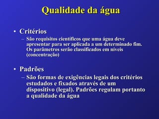 Qualidade da água Critérios São requisitos científicos que uma água deve apresentar para ser aplicada a um determinado fim. Os parâmetros serão classificados em níveis (concentração)   Padrões São formas de exigências legais dos critérios estudados e fixados através de um dispositivo (legal). Padrões regulam portanto a qualidade da água   