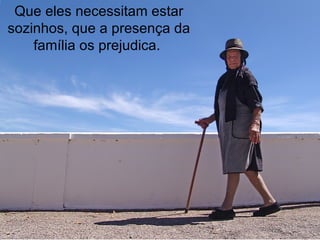 Que eles necessitam estar sozinhos, que a presença da família os prejudica.  