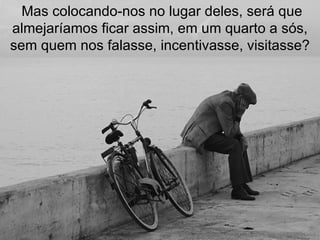  Mas colocando-nos no lugar deles, será que almejaríamos ficar assim, em um quarto a sós, sem quem nos falasse, incentivasse, visitasse? 