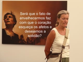 Será que o fato de envelhecermos faz com que o coração esqueça os afetos e desejemos a solidão?  