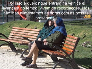 Por isso é que os que entram na velhice e avançam no tempo, vivem de recordações. Nós não lhes alimentamos as horas com as nossas presenças.   