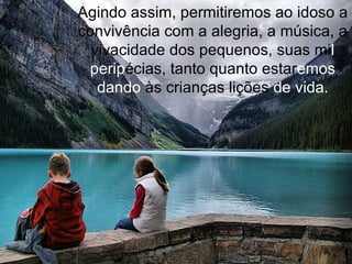 Agindo assim, permitiremos ao idoso a convivência com a alegria, a música, a vivacidade dos pequenos, suas mi l perip écias, tanto quanto estar emos dando  às crianças lições  de vida. 