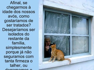 Afinal, se chegarmos à idade dos nossos avós, como gostaríamos de ser tratados? Desejaríamos ser isolados do restante da família, simplesmente porque já não seguramos com tanta firmeza o talher, ou derramamos o alimento? 