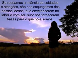 Se rodeamos a infância de cuidados e atenções, não nos esqueçamos dos nossos idosos, que envelheceram no labor e com seu suor nos forneceram bases para o que hoje somos. 