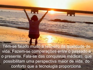 Têm-se falado muito a respeito da qualidade de vida. Fazem-se comparações entre o passado e o presente. Fala-se das conquistas médicas, que possibilitam uma perspectiva maior de vida, do conforto que a tecnologia proporciona. 