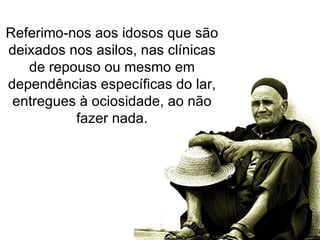 Referimo-nos aos idosos que são deixados nos asilos, nas clínicas de repouso ou mesmo em dependências específicas do lar, entregues à ociosidade, ao não fazer nada. 