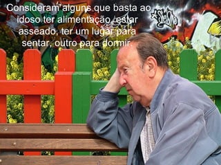   Consideram alguns que basta ao idoso ter alimentação, estar asseado, ter um lugar para sentar, outro para dormir. 