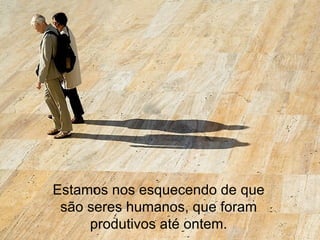 Estamos nos esquecendo de que são seres humanos, que foram produtivos até ontem. 