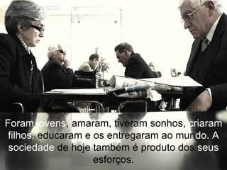 Foram jovens , amaram, tiveram sonhos,  criaram filhos,  educaram e os entregaram ao mun do.   A sociedade  de hoje também é produto dos  seus  esforços. 