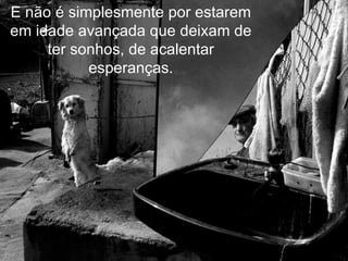 E não é simplesmente por estarem em idade avançada que deixam de ter sonhos, de acalentar esperanças. 