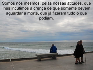 Somos nós mesmos, pelas nossas atitudes, que lhes incutimos a crença de que somente devem aguardar a morte, que já fizeram tudo o que podiam. 