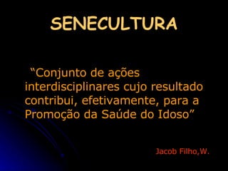 SENECULTURA “ Conjunto de ações interdisciplinares cujo resultado contribui, efetivamente, para a Promoção da Saúde do Idoso” Jacob Filho,W.   
