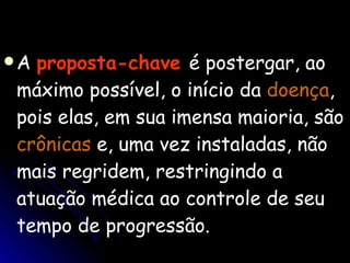 A  proposta-chave   é postergar, ao máximo possível, o início da  doença , pois elas, em sua imensa maioria, são  crônicas  e, uma vez instaladas, não mais regridem, restringindo a atuação médica ao controle de seu tempo de progressão. 