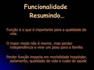 Funcionalidade  Resumindo… Função é o que é importante para a qualidade de vida O maior medo não é morrer, mas perder independência e virar um peso para a família Perder função impacta em mortalidade hospitalar, asilamento, qualidade de vida e custo de saúde 