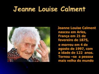 Jeanne Louise Calment Jeanne Louise Calment nasceu em Arles, França em 21 de fevereiro de 1875,  e morreu em 4 de agosto de 1997, com  a idade de 122  anos. Tornou –se  a pessoa  mais velha do mundo 