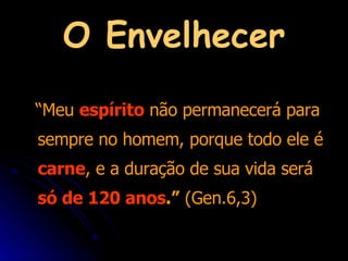 O Envelhecer “ Meu  espírito  não permanecerá para sempre no homem, porque todo ele é  carne , e a duração de sua vida será  só de 120 anos .”  (Gen.6,3) 