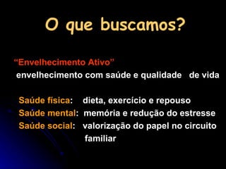 O que buscamos? “ Envelhecimento Ativo”   envelhecimento com saúde e qualidade  de vida Saúde física :  dieta, exercício e repouso Saúde mental :  memória e redução do estresse Saúde social :  valorização do papel no circuito familiar 