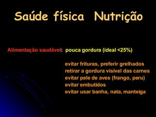 Saúde física  Nutrição Alimentação saudável :  pouca gordura (ideal <25%)   evitar frituras, preferir grelhados retirar a gordura visível das carnes evitar pele de aves (frango, peru) evitar embutidos evitar usar banha, nata, manteiga   