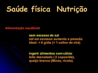 Saúde física  Nutrição Alimentação saudável :  sem excesso de sal  sal em excesso aumenta a pressão  Ideal: < 6 g/dia (< 1 colher de chá) ingerir alimentos com cálcio   leite desnatado ( 2 copos/dia),  queijo branco (Minas, ricota). 