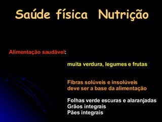 Saúde física  Nutrição Alimentação saudável : muita verdura, legumes e frutas   Fibras solúveis e insolúveis deve ser a base da alimentação  Folhas verde escuras e alaranjadas Grãos integrais Pães integrais 