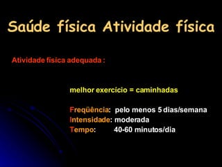 Saúde física Atividade física Atividade física adequada : melhor exercício = caminhadas F reqüência :  pelo menos 5 dias/semana I ntensidade : moderada T empo :  40-60 minutos/dia 