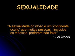 SEXUALIDADE “ A sexualidade do idoso é um ‘continente oculto’ que muitas pessoas,  inclusive os médicos, preferem não falar.”  J. LoPiccolo 
