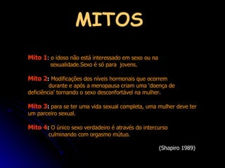 MITOS Mito 1 :  o idoso não está interessado em sexo ou na  sexualidade.Sexo é só para  jovens.  Mito 2 :   Modificações dos níveis hormonais que ocorrem  durante e após a menopausa criam uma ‘doença de  deficiência’ tornando o sexo desconfortável na mulher.  Mito 3 :   para se ter uma vida sexual completa, uma mulher deve ter um parceiro sexual.  Mito 4 :   O único sexo verdadeiro é através do intercurso  culminando com orgasmo mútuo.  (Shapiro 1989) 