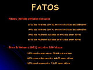 FATOS Kinsey (reflete atitudes sexuais)  95% dos homens com 60 anos eram ativos sexualmente 70% dos homens com 70 anos eram ativos sexualmente 70% das mulheres casadas de 60 anos eram ativas 55% das mulheres casadas de 65 anos eram ativas Starr & Weiner (1982) estudou 800 idosos 92% dos homens entre  60-69 eram ativos 88% das mulheres entre  60-69 eram ativas 90% dos idosos entre  70-79 eram ativos 
