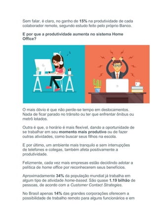 Sem falar, é claro, no ganho de 15% na produtividade de cada
colaborador remoto, segundo estudo feito pelo próprio Banco.
E por que a produtividade aumenta no sistema Home
Office?
O mais óbvio é que não perde-se tempo em deslocamentos.
Nada de ficar parado no trânsito ou ter que enfrentar ônibus ou
metrô lotados.
Outra é que, o horário é mais flexível, dando a oportunidade de
se trabalhar em seu momento mais produtivo ou de fazer
outras atividades, como buscar seus filhos na escola.
E por último, um ambiente mais tranquilo e sem interrupções
de telefones e colegas, também afeta positivamente a
produtividade.
Felizmente, cada vez mais empresas estão decidindo adotar a
política de home office por reconhecerem seus benefícios.
Aproximadamente 34% da população mundial já trabalha em
algum tipo de atividade home-based. São quase 1.19 bilhão de
pessoas, de acordo com a Customer Contact Strategies.
No Brasil apenas 14% das grandes corporações oferecem a
possibilidade de trabalho remoto para alguns funcionários e em
 