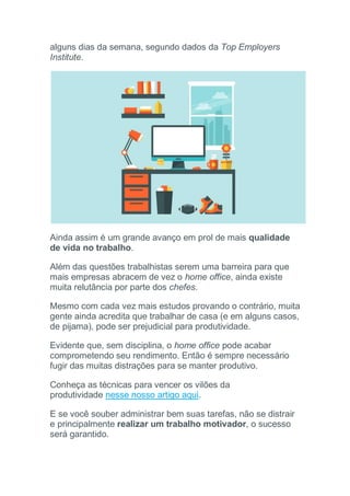 alguns dias da semana, segundo dados da Top Employers
Institute.
Ainda assim é um grande avanço em prol de mais qualidade
de vida no trabalho.
Além das questões trabalhistas serem uma barreira para que
mais empresas abracem de vez o home office, ainda existe
muita relutância por parte dos chefes.
Mesmo com cada vez mais estudos provando o contrário, muita
gente ainda acredita que trabalhar de casa (e em alguns casos,
de pijama), pode ser prejudicial para produtividade.
Evidente que, sem disciplina, o home office pode acabar
comprometendo seu rendimento. Então é sempre necessário
fugir das muitas distrações para se manter produtivo.
Conheça as técnicas para vencer os vilões da
produtividade nesse nosso artigo aqui.
E se você souber administrar bem suas tarefas, não se distrair
e principalmente realizar um trabalho motivador, o sucesso
será garantido.
 
