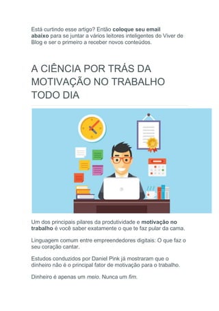 Está curtindo esse artigo? Então coloque seu email
abaixo para se juntar a vários leitores inteligentes do Viver de
Blog e ser o primeiro a receber novos conteúdos.
A CIÊNCIA POR TRÁS DA
MOTIVAÇÃO NO TRABALHO
TODO DIA
Um dos principais pilares da produtividade e motivação no
trabalho é você saber exatamente o que te faz pular da cama.
Linguagem comum entre empreendedores digitais: O que faz o
seu coração cantar.
Estudos conduzidos por Daniel Pink já mostraram que o
dinheiro não é o principal fator de motivação para o trabalho.
Dinheiro é apenas um meio. Nunca um fim.
 