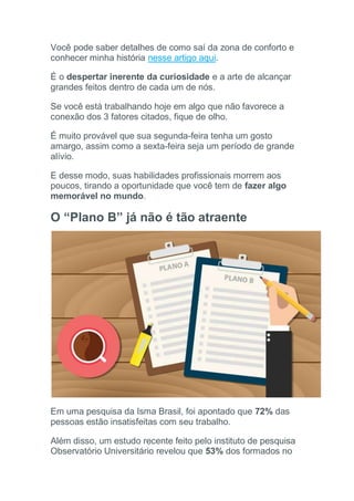 Você pode saber detalhes de como saí da zona de conforto e
conhecer minha história nesse artigo aqui.
É o despertar inerente da curiosidade e a arte de alcançar
grandes feitos dentro de cada um de nós.
Se você está trabalhando hoje em algo que não favorece a
conexão dos 3 fatores citados, fique de olho.
É muito provável que sua segunda-feira tenha um gosto
amargo, assim como a sexta-feira seja um período de grande
alívio.
E desse modo, suas habilidades profissionais morrem aos
poucos, tirando a oportunidade que você tem de fazer algo
memorável no mundo.
O “Plano B” já não é tão atraente
Em uma pesquisa da Isma Brasil, foi apontado que 72% das
pessoas estão insatisfeitas com seu trabalho.
Além disso, um estudo recente feito pelo instituto de pesquisa
Observatório Universitário revelou que 53% dos formados no
 