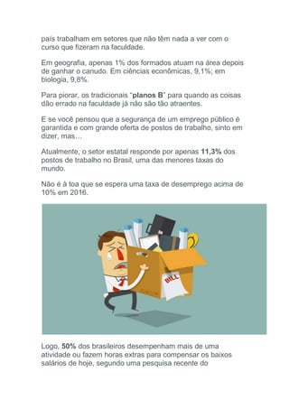 país trabalham em setores que não têm nada a ver com o
curso que fizeram na faculdade.
Em geografia, apenas 1% dos formados atuam na área depois
de ganhar o canudo. Em ciências econômicas, 9,1%; em
biologia, 9,8%.
Para piorar, os tradicionais “planos B” para quando as coisas
dão errado na faculdade já não são tão atraentes.
E se você pensou que a segurança de um emprego público é
garantida e com grande oferta de postos de trabalho, sinto em
dizer, mas…
Atualmente, o setor estatal responde por apenas 11,3% dos
postos de trabalho no Brasil, uma das menores taxas do
mundo.
Não é à toa que se espera uma taxa de desemprego acima de
10% em 2016.
Logo, 50% dos brasileiros desempenham mais de uma
atividade ou fazem horas extras para compensar os baixos
salários de hoje, segundo uma pesquisa recente do
 