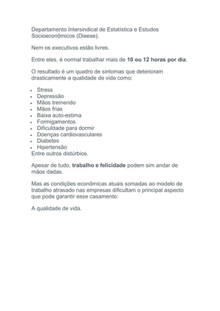 Departamento Intersindical de Estatística e Estudos
Socioeconômicos (Dieese).
Nem os executivos estão livres.
Entre eles, é normal trabalhar mais de 10 ou 12 horas por dia.
O resultado é um quadro de sintomas que deterioram
drasticamente a qualidade de vida como:
 Stress
 Depressão
 Mãos tremendo
 Mãos frias
 Baixa auto-estima
 Formigamentos
 Dificuldade para dormir
 Doenças cardiovasculares
 Diabetes
 Hipertensão
Entre outros distúrbios.
Apesar de tudo, trabalho e felicidade podem sim andar de
mãos dadas.
Mas as condições econômicas atuais somadas ao modelo de
trabalho atrasado nas empresas dificultam o principal aspecto
que pode garantir esse casamento:
A qualidade de vida.
 