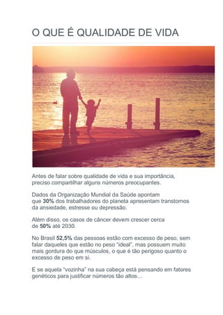 O QUE É QUALIDADE DE VIDA
Antes de falar sobre qualidade de vida e sua importância,
preciso compartilhar alguns números preocupantes.
Dados da Organização Mundial da Saúde apontam
que 30% dos trabalhadores do planeta apresentam transtornos
da ansiedade, estresse ou depressão.
Além disso, os casos de câncer devem crescer cerca
de 50% até 2030.
No Brasil 52,5% das pessoas estão com excesso de peso, sem
falar daqueles que estão no peso “ideal”, mas possuem muito
mais gordura do que músculos, o que é tão perigoso quanto o
excesso de peso em si.
E se aquela “vozinha” na sua cabeça está pensando em fatores
genéticos para justificar números tão altos…
 