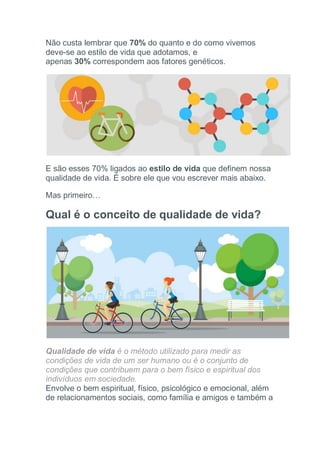 Não custa lembrar que 70% do quanto e do como vivemos
deve-se ao estilo de vida que adotamos, e
apenas 30% correspondem aos fatores genéticos.
E são esses 70% ligados ao estilo de vida que definem nossa
qualidade de vida. É sobre ele que vou escrever mais abaixo.
Mas primeiro…
Qual é o conceito de qualidade de vida?
Qualidade de vida é o método utilizado para medir as
condições de vida de um ser humano ou é o conjunto de
condições que contribuem para o bem físico e espiritual dos
indivíduos em sociedade.
Envolve o bem espiritual, físico, psicológico e emocional, além
de relacionamentos sociais, como família e amigos e também a
 