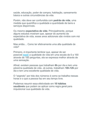 saúde, educação, poder de compra, habitação, saneamento
básico e outras circunstâncias da vida.
Porém, não deve ser confundida com padrão de vida, uma
medida que quantifica a qualidade e quantidade de bens e
serviços disponíveis.
Ou mesmo expectativa de vida. Principalmente, porque
alguns estudos mostram que, apesar do aumento da
expectativa de vida, esses anos adicionais são vividos com má
qualidade.
Mas então… Como ter efetivamente uma alta qualidade de
vida?
Primeiro, é importante lembrar que, apesar de ser
possível medir a qualidade de vida em uma escala de 0 a 100
através de 100 perguntas, ela se expressa melhor através de
uma sensação.
Afinal, existem pessoas que trabalham 6h por dia e tem uma
péssima qualidade de vida. Já outras, trabalham 10h-12h por
dia e tem uma excelente qualidade de vida.
O “segredo” por trás dos números é como se trabalha nessas
horas e o que a pessoa faz em seu tempo livre.
Podemos resumir essa efetividade em 10 hábitos
saudáveis que podem se aplicar como regra geral para
impulsionar sua qualidade de vida.
 