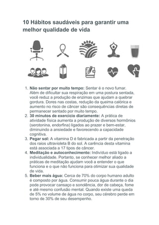 10 Hábitos saudáveis para garantir uma
melhor qualidade de vida
1. Não sentar por muito tempo: Sentar é o novo fumar.
Além de dificultar sua respiração em uma postura sentada,
você reduz a produção de enzimas que ajudam a quebrar
gordura. Dores nas costas, redução da queima calórica e
aumento no risco de câncer são consequências diretas de
permanecer sentado por muito tempo.
2. 30 minutos de exercício diariamente: A prática de
atividade física aumenta a produção de diversos hormônios
(serotonina, endorfina) ligados ao prazer e bem-estar,
diminuindo a ansiedade e favorecendo a capacidade
cognitiva.
3. Pegar sol: A vitamina D é fabricada a partir da penetração
dos raios ultravioleta B do sol. A carência desta vitamina
está associada a 17 tipos de câncer.
4. Meditação e autoconhecimento: Indivíduo está ligado a
individualidade. Portanto, se conhecer melhor aliado a
práticas de meditação ajudam você a entender o que
funciona e o que não funciona para otimizar sua qualidade
de vida.
5. Beber mais água: Cerca de 70% do corpo humano adulto
é composto por água. Consumir pouca água durante o dia
pode provocar cansaço e sonolência, dor de cabeça, fome
e até mesmo confusão mental. Quando existe uma queda
de 5% no volume de água no corpo, seu cérebro perde em
torno de 30% de seu desempenho.
 