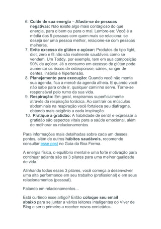 6. Cuide de sua energia – Afaste-se de pessoas
negativas: Não existe algo mais contagioso do que
energia, para o bem ou para o mal. Lembre-se: Você é a
média das 5 pessoas com quem mais se relaciona: se
deseja ser uma pessoa melhor, relacione-se com pessoas
melhores.
7. Evite excesso de glúten e açúcar: Produtos do tipo light,
diet, zero e fit não são realmente saudáveis como se
vendem. Um Toddy, por exemplo, tem em sua composição
90% de açúcar. Já o consumo em excesso de glúten pode
aumentar os riscos de osteoporose, cáries, ranger de
dentes, insônia e hipertensão.
8. Planejamento para execução: Quando você não monta
sua agenda, fica a mercê da agenda alheia. E quando você
não sabe para onde ir, qualquer caminho serve. Torne-se
responsável pelo rumo da sua vida.
9. Respiração: Em geral, respiramos superficialmente
através da respiração torácica. Ao contrair os músculos
abdominais na respiração você fortalece seu diafragma,
obtendo mais oxigênio a cada inspiração.
10. Pratique a gratidão: A habilidade de sentir e expressar a
gratidão são aspectos vitais para a saúde emocional, além
de melhorar os relacionamentos
Para informações mais detalhadas sobre cada um desses
pontos, além de outros hábitos saudáveis, recomendo
consultar esse post no Guia da Boa Forma.
A energia física, o equilíbrio mental e uma forte motivação para
continuar adiante são os 3 pilares para uma melhor qualidade
de vida.
Alinhando todos esses 3 pilares, você começa a desenvolver
uma alta performance em seu trabalho (profissional) e em seus
relacionamentos (pessoal).
Falando em relacionamentos…
Está curtindo esse artigo? Então coloque seu email
abaixo para se juntar a vários leitores inteligentes do Viver de
Blog e ser o primeiro a receber novos conteúdos.
 