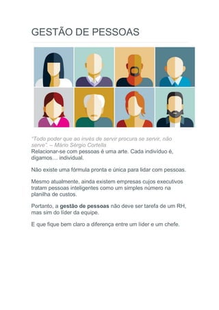 GESTÃO DE PESSOAS
“Todo poder que ao invés de servir procura se servir, não
serve”. – Mário Sérgio Cortella
Relacionar-se com pessoas é uma arte. Cada indivíduo é,
digamos… individual.
Não existe uma fórmula pronta e única para lidar com pessoas.
Mesmo atualmente, ainda existem empresas cujos executivos
tratam pessoas inteligentes como um simples número na
planilha de custos.
Portanto, a gestão de pessoas não deve ser tarefa de um RH,
mas sim do líder da equipe.
E que fique bem claro a diferença entre um líder e um chefe.
 