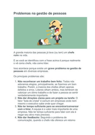 Problemas na gestão de pessoas
A grande maioria das pessoas já teve (ou tem) um chefe
ruim na vida.
E se você se identificou com a frase acima é porque realmente
o vê como chefe, não como líder.
Isso acontece porque existe um grave problema na gestão de
pessoas em diversas empresas.
Os principais problemas são:
1. Não reconhecer um trabalho bem feito: Todos nós
adoramos elogios, principalmente, se fizermos um bom
trabalho. Porém, a maioria dos chefes olham apenas
defeitos e erros. Líderes olham ambos, mas lembram de
valorizar um ótimo trabalho e de fazer a pessoa se sentir
verdadeiramente importante.
2. Não dar direções claras para um projeto ou tarefa: O
fator “bola de cristal” é comum em empresas onde nem
mesmo o executivo sabe onde quer chegar.
3. Não ter tempo suficiente para se encontrar/conversar
com o time: A equipe é o valor mais importante de uma
empresa. Não ter tempo suficiente para falar com ela é
negar seu ativo mais precioso.
4. Não dar feedbacks: Seguindo o problema de
comunicação, quando o chefe não oferece um retorno
 