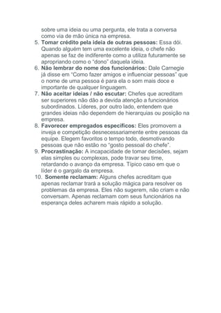 sobre uma ideia ou uma pergunta, ele trata a conversa
como via de mão única na empresa.
5. Tomar crédito pela ideia de outras pessoas: Essa dói.
Quando alguém tem uma excelente ideia, o chefe não
apenas se faz de indiferente como a utiliza futuramente se
apropriando como o “dono” daquela ideia.
6. Não lembrar do nome dos funcionários: Dale Carnegie
já disse em “Como fazer amigos e influenciar pessoas” que
o nome de uma pessoa é para ela o som mais doce e
importante de qualquer linguagem.
7. Não aceitar ideias / não escutar: Chefes que acreditam
ser superiores não dão a devida atenção a funcionários
subordinados. Líderes, por outro lado, entendem que
grandes ideias não dependem de hierarquias ou posição na
empresa.
8. Favorecer empregados específicos: Eles promovem a
inveja e competição desnecessariamente entre pessoas da
equipe. Elegem favoritos o tempo todo, desmotivando
pessoas que não estão no “gosto pessoal do chefe”.
9. Procrastinação: A incapacidade de tomar decisões, sejam
elas simples ou complexas, pode travar seu time,
retardando o avanço da empresa. Típico caso em que o
líder é o gargalo da empresa.
10. Somente reclamam: Alguns chefes acreditam que
apenas reclamar trará a solução mágica para resolver os
problemas da empresa. Eles não sugerem, não criam e não
conversam. Apenas reclamam com seus funcionários na
esperança deles acharem mais rápido a solução.
 
