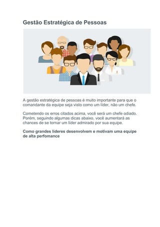 Gestão Estratégica de Pessoas
A gestão estratégica de pessoas é muito importante para que o
comandante da equipe seja visto como um líder, não um chefe.
Cometendo os erros citados acima, você será um chefe odiado.
Porém, seguindo algumas dicas abaixo, você aumentará as
chances de se tornar um líder admirado por sua equipe.
Como grandes líderes desenvolvem e motivam uma equipe
de alta perfomance
 