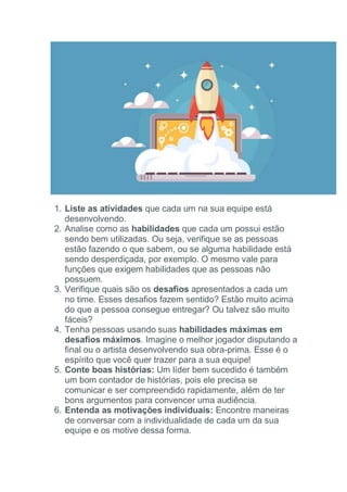 1. Liste as atividades que cada um na sua equipe está
desenvolvendo.
2. Analise como as habilidades que cada um possui estão
sendo bem utilizadas. Ou seja, verifique se as pessoas
estão fazendo o que sabem, ou se alguma habilidade está
sendo desperdiçada, por exemplo. O mesmo vale para
funções que exigem habilidades que as pessoas não
possuem.
3. Verifique quais são os desafios apresentados a cada um
no time. Esses desafios fazem sentido? Estão muito acima
do que a pessoa consegue entregar? Ou talvez são muito
fáceis?
4. Tenha pessoas usando suas habilidades máximas em
desafios máximos. Imagine o melhor jogador disputando a
final ou o artista desenvolvendo sua obra-prima. Esse é o
espírito que você quer trazer para a sua equipe!
5. Conte boas histórias: Um líder bem sucedido é também
um bom contador de histórias, pois ele precisa se
comunicar e ser compreendido rapidamente, além de ter
bons argumentos para convencer uma audiência.
6. Entenda as motivações individuais: Encontre maneiras
de conversar com a individualidade de cada um da sua
equipe e os motive dessa forma.
 