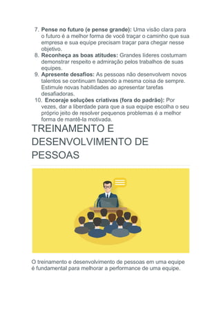 7. Pense no futuro (e pense grande): Uma visão clara para
o futuro é a melhor forma de você traçar o caminho que sua
empresa e sua equipe precisam traçar para chegar nesse
objetivo.
8. Reconheça as boas atitudes: Grandes líderes costumam
demonstrar respeito e admiração pelos trabalhos de suas
equipes.
9. Apresente desafios: As pessoas não desenvolvem novos
talentos se continuam fazendo a mesma coisa de sempre.
Estimule novas habilidades ao apresentar tarefas
desafiadoras.
10. Encoraje soluções criativas (fora do padrão): Por
vezes, dar a liberdade para que a sua equipe escolha o seu
próprio jeito de resolver pequenos problemas é a melhor
forma de mantê-la motivada.
TREINAMENTO E
DESENVOLVIMENTO DE
PESSOAS
O treinamento e desenvolvimento de pessoas em uma equipe
é fundamental para melhorar a performance de uma equipe.
 
