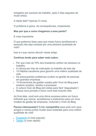 estagiário por excesso de trabalho, após 3 dias seguidos de
muito stress.
A idade dele? Apenas 21 anos.
O problema é grave. As consequências, irreparáveis.
Mas por que e como chegamos a esse ponto?
E mais importante:
O que podemos fazer para que nosso futuro (profissional e
pessoal) não seja roubado por uma péssima qualidade de
vida?
Isso é o que vamos discutir nesse artigo.
Continue lendo para saber mais sobre:
 Por que mais de 70% dos brasileiros sofrem de estresse no
trabalho
 A ciência por trás da motivação no trabalho de todo dia
 10 Hábitos saudáveis para garantir uma melhor qualidade de
vida
 Os preocupantes problemas ocultos na gestão de pessoas
em grandes empresas
 15 ferramentas de gestão usadas pelo Viver de Blog para
acelerar projetos, tarefas e processos
 A cultura Viver de Blog (em slides para fácil “degustação”)
 Nossa nova jornada e como você está incluído nela
Ao final dele, você terá uma ótima surpresa sobre um futuro
brilhante que vemos, acreditamos e praticamos para um novo
modelo de gestão de empresas, incluindo o Viver de Blog.
Parece interessante? Então compartilhe esse post com seus
amigos e vamos juntos mudar essa realidade para uma melhor
qualidade de vida!
 Facebook (o mais popular)
 Twitter (o mais rápido)
 