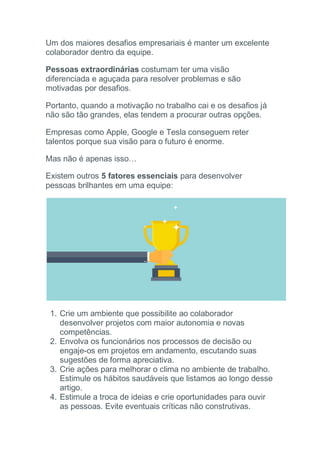Um dos maiores desafios empresariais é manter um excelente
colaborador dentro da equipe.
Pessoas extraordinárias costumam ter uma visão
diferenciada e aguçada para resolver problemas e são
motivadas por desafios.
Portanto, quando a motivação no trabalho cai e os desafios já
não são tão grandes, elas tendem a procurar outras opções.
Empresas como Apple, Google e Tesla conseguem reter
talentos porque sua visão para o futuro é enorme.
Mas não é apenas isso…
Existem outros 5 fatores essenciais para desenvolver
pessoas brilhantes em uma equipe:
1. Crie um ambiente que possibilite ao colaborador
desenvolver projetos com maior autonomia e novas
competências.
2. Envolva os funcionários nos processos de decisão ou
engaje-os em projetos em andamento, escutando suas
sugestões de forma apreciativa.
3. Crie ações para melhorar o clima no ambiente de trabalho.
Estimule os hábitos saudáveis que listamos ao longo desse
artigo.
4. Estimule a troca de ideias e crie oportunidades para ouvir
as pessoas. Evite eventuais críticas não construtivas.
 